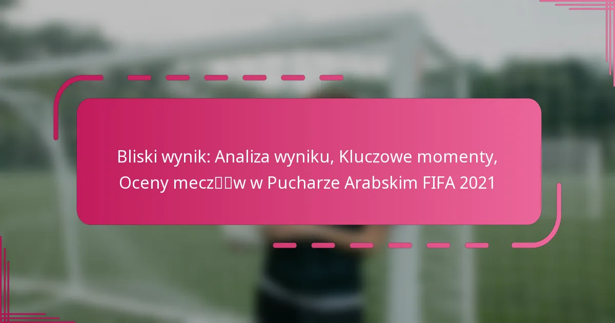 Bliski wynik: Analiza wyniku, Kluczowe momenty, Oceny meczów w Pucharze Arabskim FIFA 2021