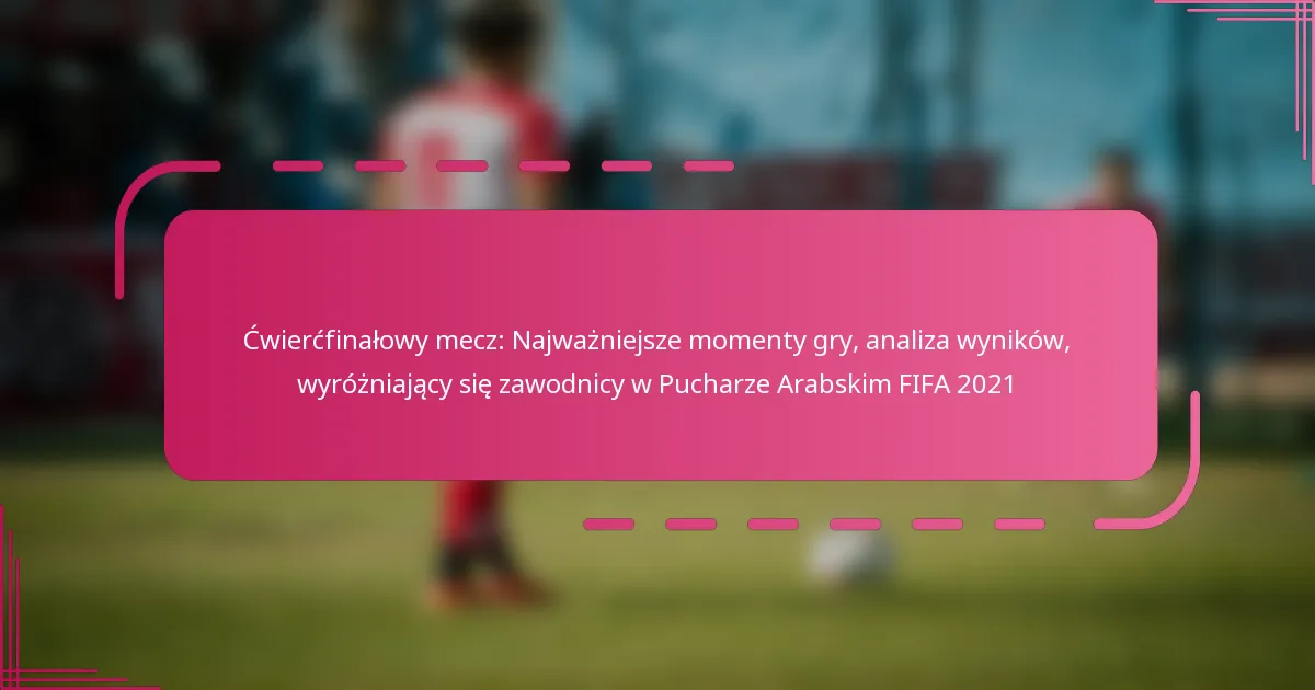 Ćwierćfinałowy mecz: Najważniejsze momenty gry, analiza wyników, wyróżniający się zawodnicy w Pucharze Arabskim FIFA 2021
