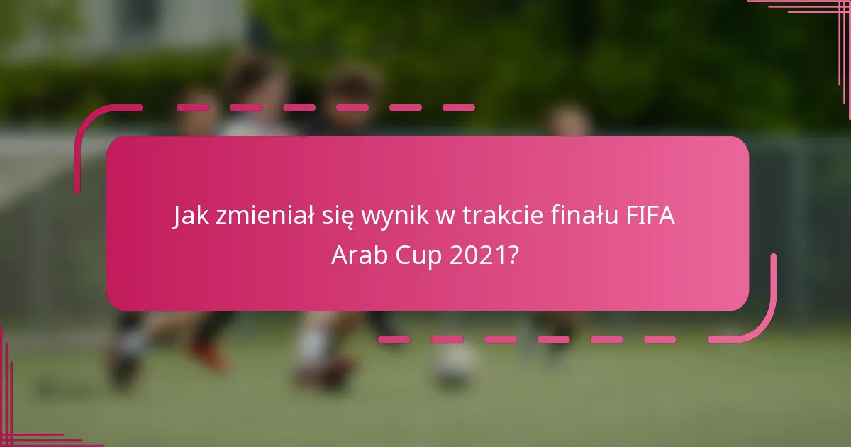 Jak zmieniał się wynik w trakcie finału FIFA Arab Cup 2021?